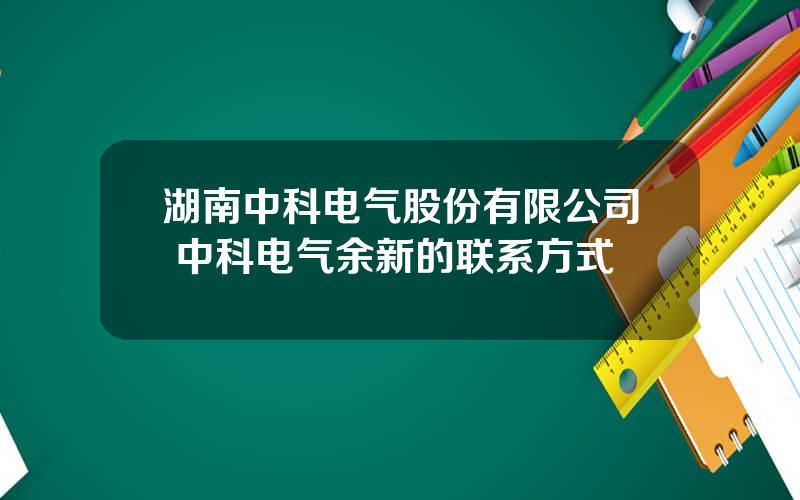 湖南中科电气股份有限公司 中科电气余新的联系方式